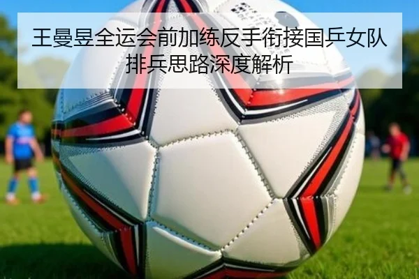 王曼昱全运会前加练反手衔接国乒女队排兵思路深度解析